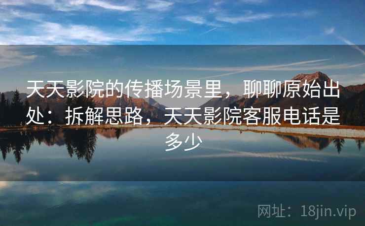 天天影院的传播场景里，聊聊原始出处：拆解思路，天天影院客服电话是多少