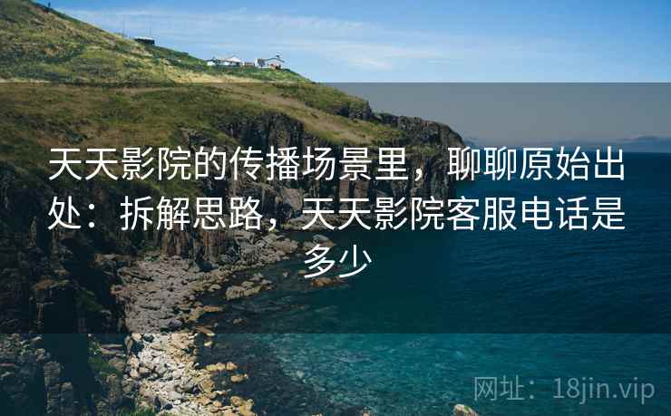 天天影院的传播场景里，聊聊原始出处：拆解思路，天天影院客服电话是多少