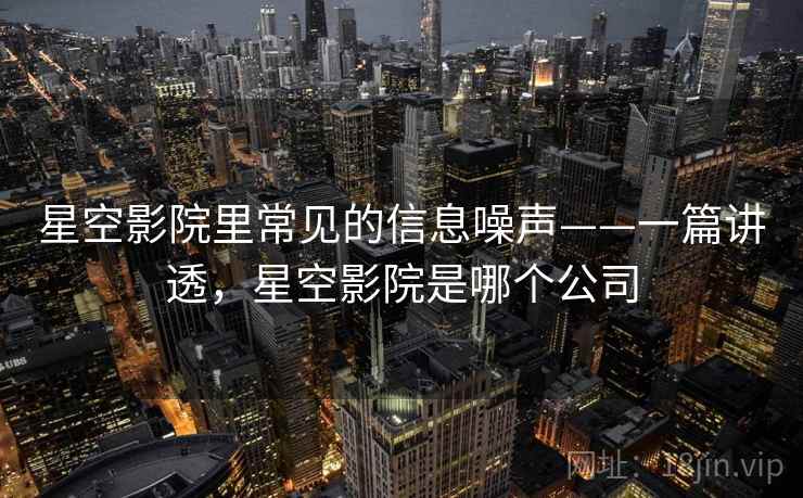 星空影院里常见的信息噪声——一篇讲透，星空影院是哪个公司