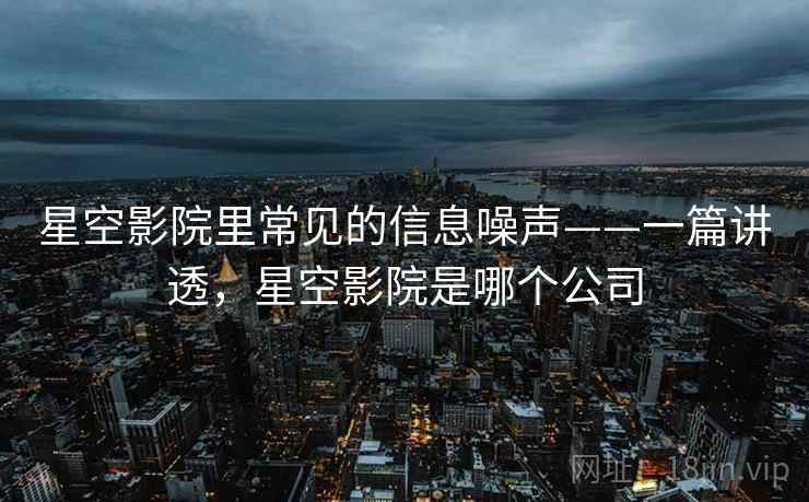 星空影院里常见的信息噪声——一篇讲透，星空影院是哪个公司