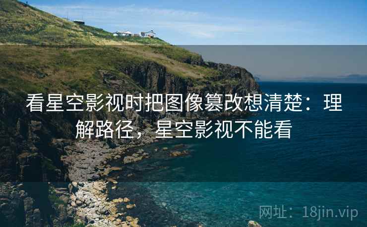 看星空影视时把图像篡改想清楚：理解路径，星空影视不能看