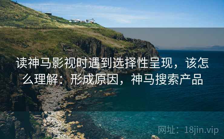 读神马影视时遇到选择性呈现，该怎么理解：形成原因，神马搜索产品