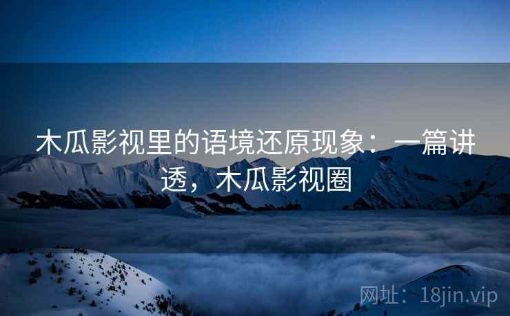木瓜影视里的语境还原现象：一篇讲透，木瓜影视圈
