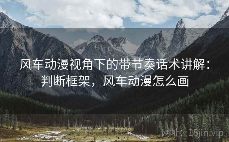 风车动漫视角下的带节奏话术讲解:判断框架,风车动漫怎么画 风车动漫视角下的带节奏话术讲解:判断框架,风车动漫怎么画