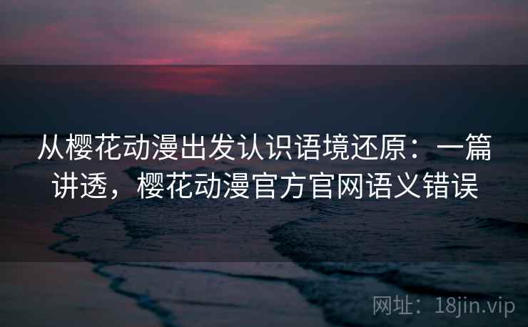 从樱花动漫出发认识语境还原:一篇讲透,樱花动漫官方官网语义错误 从樱花动漫出发认识语境还原:一篇讲透,樱花动漫官方官网语义错误