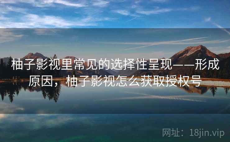 柚子影视里常见的选择性呈现——形成原因，柚子影视怎么获取授权号