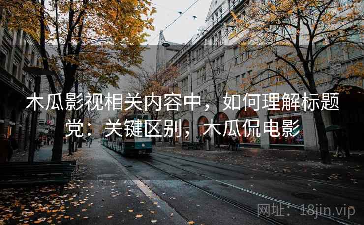 木瓜影视相关内容中,如何理解标题党:关键区别,木瓜侃电影 木瓜影视相关内容中,如何理解标题党:关键区别,木瓜侃电影